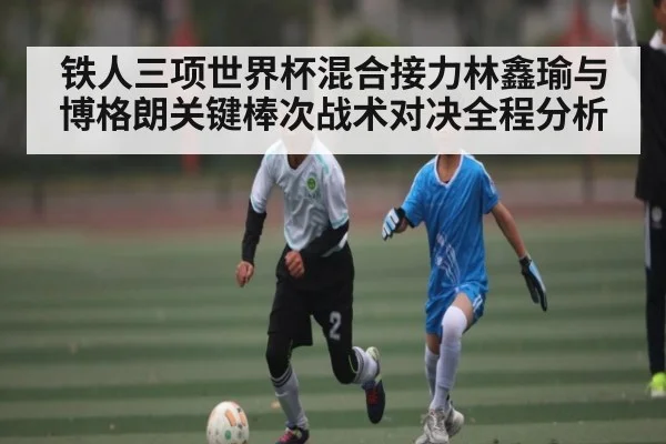 铁人三项世界杯混合接力林鑫瑜与博格朗关键棒次战术对决全程分析