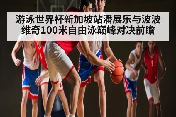 游泳世界杯新加坡站潘展乐与波波维奇100米自由泳巅峰对决前瞻